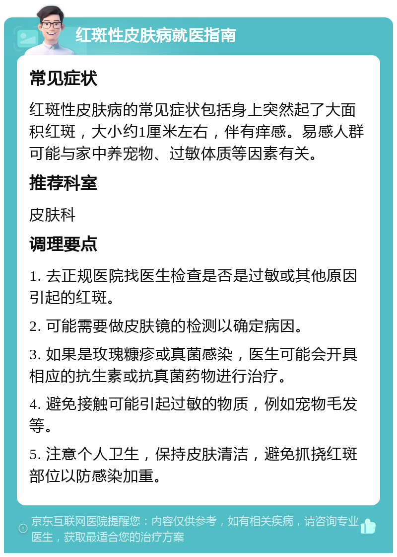 红斑性皮肤病就医指南 常见症状 红斑性皮肤病的常见症状包括身上突然起了大面积红斑，大小约1厘米左右，伴有痒感。易感人群可能与家中养宠物、过敏体质等因素有关。 推荐科室 皮肤科 调理要点 1. 去正规医院找医生检查是否是过敏或其他原因引起的红斑。 2. 可能需要做皮肤镜的检测以确定病因。 3. 如果是玫瑰糠疹或真菌感染，医生可能会开具相应的抗生素或抗真菌药物进行治疗。 4. 避免接触可能引起过敏的物质，例如宠物毛发等。 5. 注意个人卫生，保持皮肤清洁，避免抓挠红斑部位以防感染加重。