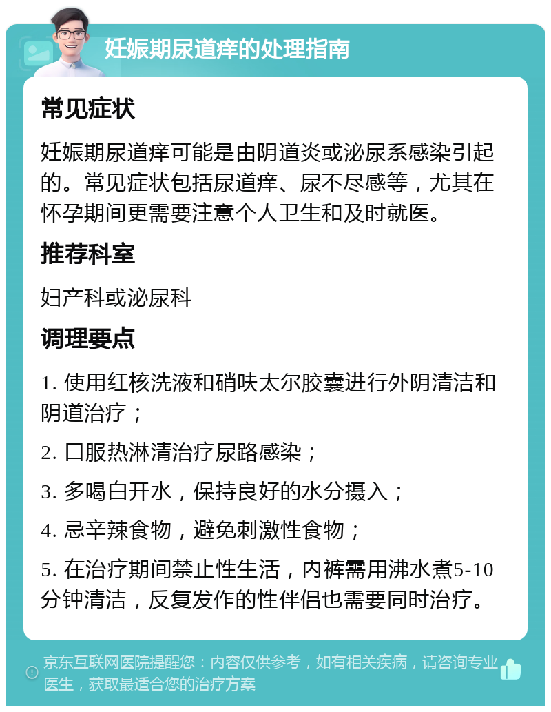 妊娠期尿道痒的处理指南 常见症状 妊娠期尿道痒可能是由阴道炎或泌尿系感染引起的。常见症状包括尿道痒、尿不尽感等，尤其在怀孕期间更需要注意个人卫生和及时就医。 推荐科室 妇产科或泌尿科 调理要点 1. 使用红核洗液和硝呋太尔胶囊进行外阴清洁和阴道治疗； 2. 口服热淋清治疗尿路感染； 3. 多喝白开水，保持良好的水分摄入； 4. 忌辛辣食物，避免刺激性食物； 5. 在治疗期间禁止性生活，内裤需用沸水煮5-10分钟清洁，反复发作的性伴侣也需要同时治疗。