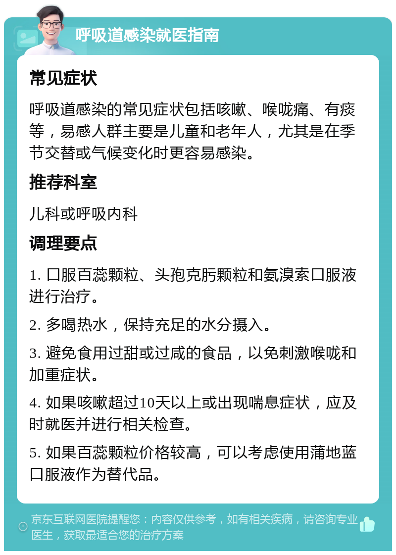 呼吸道感染就医指南 常见症状 呼吸道感染的常见症状包括咳嗽、喉咙痛、有痰等，易感人群主要是儿童和老年人，尤其是在季节交替或气候变化时更容易感染。 推荐科室 儿科或呼吸内科 调理要点 1. 口服百蕊颗粒、头孢克肟颗粒和氨溴索口服液进行治疗。 2. 多喝热水，保持充足的水分摄入。 3. 避免食用过甜或过咸的食品，以免刺激喉咙和加重症状。 4. 如果咳嗽超过10天以上或出现喘息症状，应及时就医并进行相关检查。 5. 如果百蕊颗粒价格较高，可以考虑使用蒲地蓝口服液作为替代品。