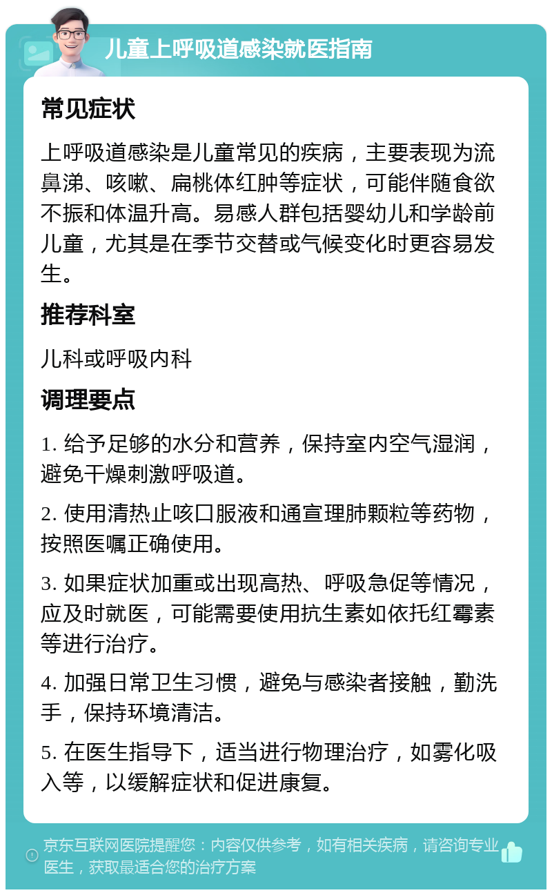 儿童上呼吸道感染就医指南 常见症状 上呼吸道感染是儿童常见的疾病，主要表现为流鼻涕、咳嗽、扁桃体红肿等症状，可能伴随食欲不振和体温升高。易感人群包括婴幼儿和学龄前儿童，尤其是在季节交替或气候变化时更容易发生。 推荐科室 儿科或呼吸内科 调理要点 1. 给予足够的水分和营养，保持室内空气湿润，避免干燥刺激呼吸道。 2. 使用清热止咳口服液和通宣理肺颗粒等药物，按照医嘱正确使用。 3. 如果症状加重或出现高热、呼吸急促等情况，应及时就医，可能需要使用抗生素如依托红霉素等进行治疗。 4. 加强日常卫生习惯，避免与感染者接触，勤洗手，保持环境清洁。 5. 在医生指导下，适当进行物理治疗，如雾化吸入等，以缓解症状和促进康复。