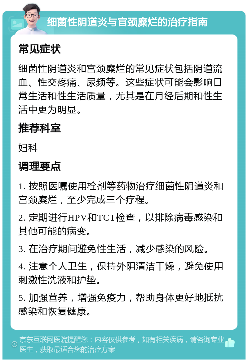 细菌性阴道炎与宫颈糜烂的治疗指南 常见症状 细菌性阴道炎和宫颈糜烂的常见症状包括阴道流血、性交疼痛、尿频等。这些症状可能会影响日常生活和性生活质量，尤其是在月经后期和性生活中更为明显。 推荐科室 妇科 调理要点 1. 按照医嘱使用栓剂等药物治疗细菌性阴道炎和宫颈糜烂，至少完成三个疗程。 2. 定期进行HPV和TCT检查，以排除病毒感染和其他可能的病变。 3. 在治疗期间避免性生活，减少感染的风险。 4. 注意个人卫生，保持外阴清洁干燥，避免使用刺激性洗液和护垫。 5. 加强营养，增强免疫力，帮助身体更好地抵抗感染和恢复健康。