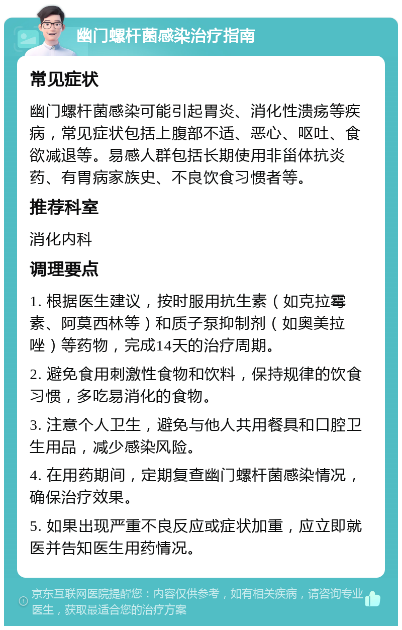 幽门螺杆菌感染治疗指南 常见症状 幽门螺杆菌感染可能引起胃炎、消化性溃疡等疾病，常见症状包括上腹部不适、恶心、呕吐、食欲减退等。易感人群包括长期使用非甾体抗炎药、有胃病家族史、不良饮食习惯者等。 推荐科室 消化内科 调理要点 1. 根据医生建议，按时服用抗生素（如克拉霉素、阿莫西林等）和质子泵抑制剂（如奥美拉唑）等药物，完成14天的治疗周期。 2. 避免食用刺激性食物和饮料，保持规律的饮食习惯，多吃易消化的食物。 3. 注意个人卫生，避免与他人共用餐具和口腔卫生用品，减少感染风险。 4. 在用药期间，定期复查幽门螺杆菌感染情况，确保治疗效果。 5. 如果出现严重不良反应或症状加重，应立即就医并告知医生用药情况。