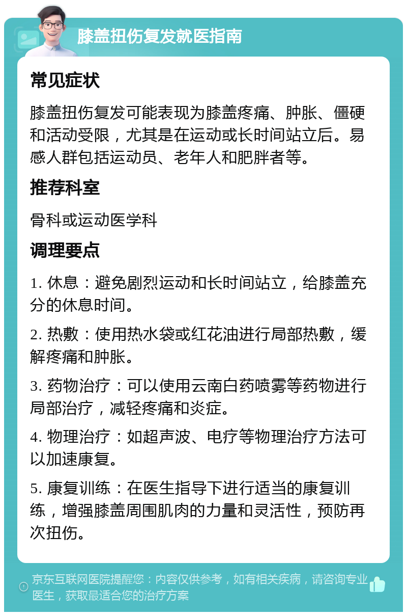 膝盖扭伤复发就医指南 常见症状 膝盖扭伤复发可能表现为膝盖疼痛、肿胀、僵硬和活动受限，尤其是在运动或长时间站立后。易感人群包括运动员、老年人和肥胖者等。 推荐科室 骨科或运动医学科 调理要点 1. 休息：避免剧烈运动和长时间站立，给膝盖充分的休息时间。 2. 热敷：使用热水袋或红花油进行局部热敷，缓解疼痛和肿胀。 3. 药物治疗：可以使用云南白药喷雾等药物进行局部治疗，减轻疼痛和炎症。 4. 物理治疗：如超声波、电疗等物理治疗方法可以加速康复。 5. 康复训练：在医生指导下进行适当的康复训练，增强膝盖周围肌肉的力量和灵活性，预防再次扭伤。