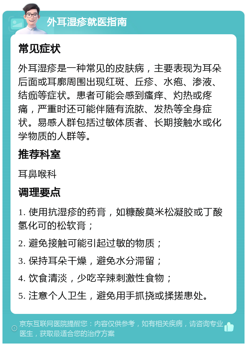 外耳湿疹就医指南 常见症状 外耳湿疹是一种常见的皮肤病，主要表现为耳朵后面或耳廓周围出现红斑、丘疹、水疱、渗液、结痂等症状。患者可能会感到瘙痒、灼热或疼痛，严重时还可能伴随有流脓、发热等全身症状。易感人群包括过敏体质者、长期接触水或化学物质的人群等。 推荐科室 耳鼻喉科 调理要点 1. 使用抗湿疹的药膏，如糠酸莫米松凝胶或丁酸氢化可的松软膏； 2. 避免接触可能引起过敏的物质； 3. 保持耳朵干燥，避免水分滞留； 4. 饮食清淡，少吃辛辣刺激性食物； 5. 注意个人卫生，避免用手抓挠或揉搓患处。