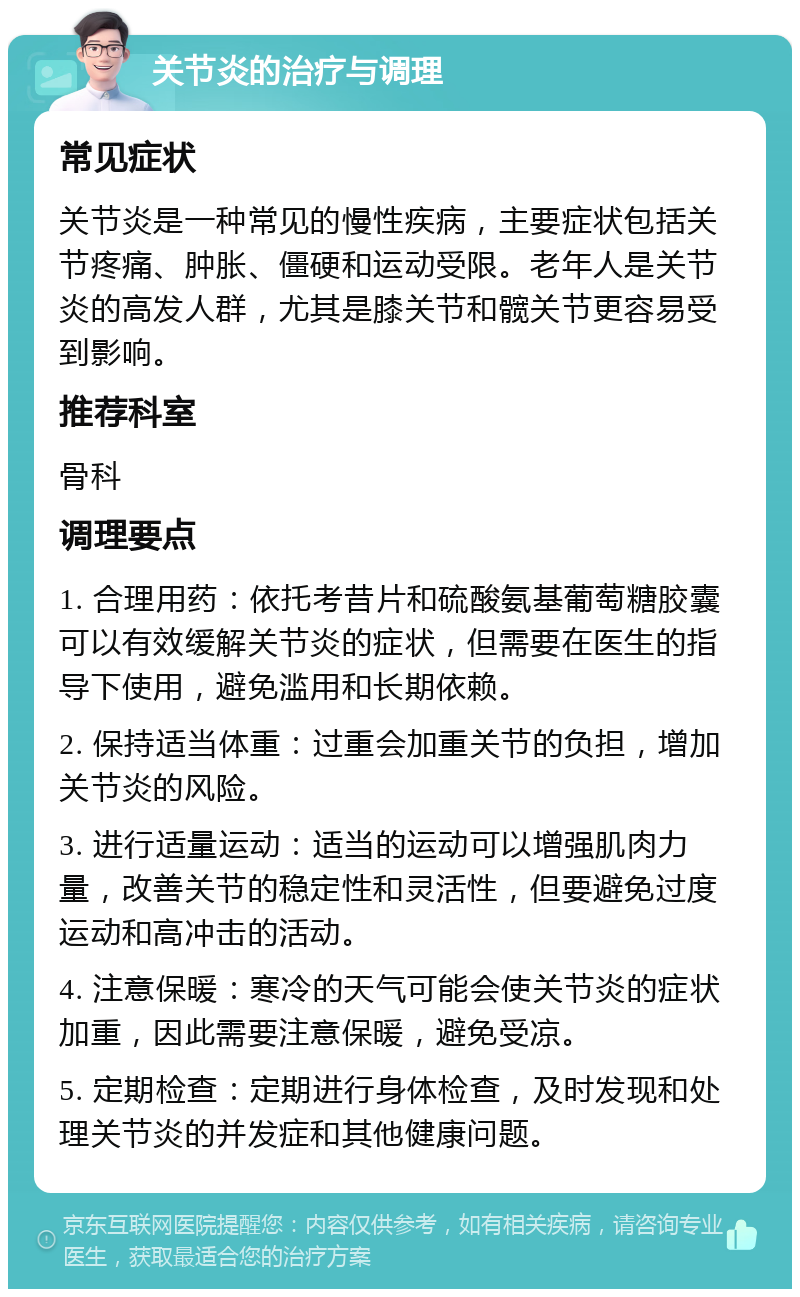 关节炎的治疗与调理 常见症状 关节炎是一种常见的慢性疾病，主要症状包括关节疼痛、肿胀、僵硬和运动受限。老年人是关节炎的高发人群，尤其是膝关节和髋关节更容易受到影响。 推荐科室 骨科 调理要点 1. 合理用药：依托考昔片和硫酸氨基葡萄糖胶囊可以有效缓解关节炎的症状，但需要在医生的指导下使用，避免滥用和长期依赖。 2. 保持适当体重：过重会加重关节的负担，增加关节炎的风险。 3. 进行适量运动：适当的运动可以增强肌肉力量，改善关节的稳定性和灵活性，但要避免过度运动和高冲击的活动。 4. 注意保暖：寒冷的天气可能会使关节炎的症状加重，因此需要注意保暖，避免受凉。 5. 定期检查：定期进行身体检查，及时发现和处理关节炎的并发症和其他健康问题。