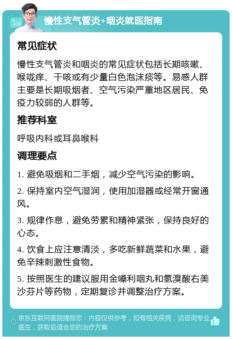 慢性支气管炎+咽炎就医指南 常见症状 慢性支气管炎和咽炎的常见症状包括长期咳嗽、喉咙痒、干咳或有少量白色泡沫痰等。易感人群主要是长期吸烟者、空气污染严重地区居民、免疫力较弱的人群等。 推荐科室 呼吸内科或耳鼻喉科 调理要点 1. 避免吸烟和二手烟，减少空气污染的影响。 2. 保持室内空气湿润，使用加湿器或经常开窗通风。 3. 规律作息，避免劳累和精神紧张，保持良好的心态。 4. 饮食上应注意清淡，多吃新鲜蔬菜和水果，避免辛辣刺激性食物。 5. 按照医生的建议服用金嗓利咽丸和氢溴酸右美沙芬片等药物，定期复诊并调整治疗方案。