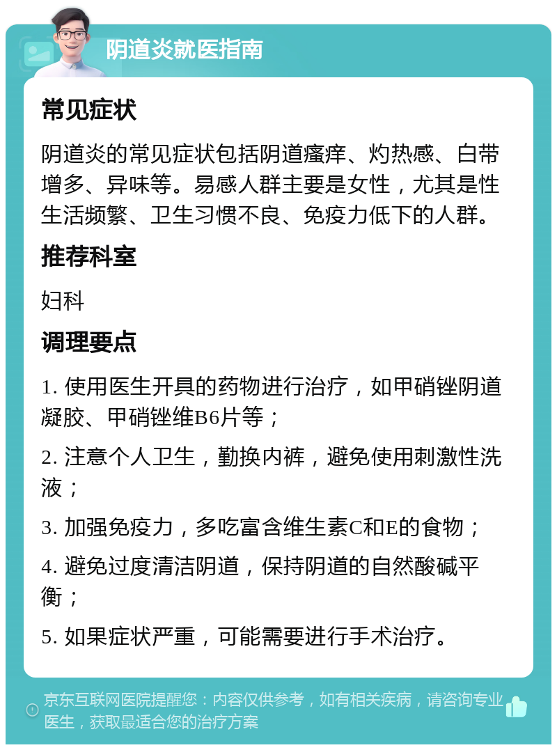 阴道炎就医指南 常见症状 阴道炎的常见症状包括阴道瘙痒、灼热感、白带增多、异味等。易感人群主要是女性，尤其是性生活频繁、卫生习惯不良、免疫力低下的人群。 推荐科室 妇科 调理要点 1. 使用医生开具的药物进行治疗，如甲硝锉阴道凝胶、甲硝锉维B6片等； 2. 注意个人卫生，勤换内裤，避免使用刺激性洗液； 3. 加强免疫力，多吃富含维生素C和E的食物； 4. 避免过度清洁阴道，保持阴道的自然酸碱平衡； 5. 如果症状严重，可能需要进行手术治疗。