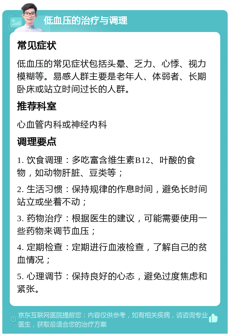 低血压的治疗与调理 常见症状 低血压的常见症状包括头晕、乏力、心悸、视力模糊等。易感人群主要是老年人、体弱者、长期卧床或站立时间过长的人群。 推荐科室 心血管内科或神经内科 调理要点 1. 饮食调理：多吃富含维生素B12、叶酸的食物，如动物肝脏、豆类等； 2. 生活习惯：保持规律的作息时间，避免长时间站立或坐着不动； 3. 药物治疗：根据医生的建议，可能需要使用一些药物来调节血压； 4. 定期检查：定期进行血液检查，了解自己的贫血情况； 5. 心理调节：保持良好的心态，避免过度焦虑和紧张。