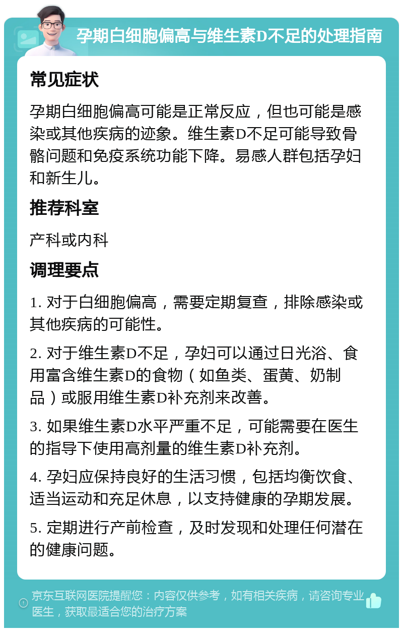 孕期白细胞偏高与维生素D不足的处理指南 常见症状 孕期白细胞偏高可能是正常反应，但也可能是感染或其他疾病的迹象。维生素D不足可能导致骨骼问题和免疫系统功能下降。易感人群包括孕妇和新生儿。 推荐科室 产科或内科 调理要点 1. 对于白细胞偏高，需要定期复查，排除感染或其他疾病的可能性。 2. 对于维生素D不足，孕妇可以通过日光浴、食用富含维生素D的食物（如鱼类、蛋黄、奶制品）或服用维生素D补充剂来改善。 3. 如果维生素D水平严重不足，可能需要在医生的指导下使用高剂量的维生素D补充剂。 4. 孕妇应保持良好的生活习惯，包括均衡饮食、适当运动和充足休息，以支持健康的孕期发展。 5. 定期进行产前检查，及时发现和处理任何潜在的健康问题。