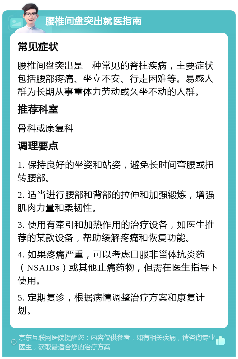 腰椎间盘突出就医指南 常见症状 腰椎间盘突出是一种常见的脊柱疾病，主要症状包括腰部疼痛、坐立不安、行走困难等。易感人群为长期从事重体力劳动或久坐不动的人群。 推荐科室 骨科或康复科 调理要点 1. 保持良好的坐姿和站姿，避免长时间弯腰或扭转腰部。 2. 适当进行腰部和背部的拉伸和加强锻炼，增强肌肉力量和柔韧性。 3. 使用有牵引和加热作用的治疗设备，如医生推荐的某款设备，帮助缓解疼痛和恢复功能。 4. 如果疼痛严重，可以考虑口服非甾体抗炎药（NSAIDs）或其他止痛药物，但需在医生指导下使用。 5. 定期复诊，根据病情调整治疗方案和康复计划。