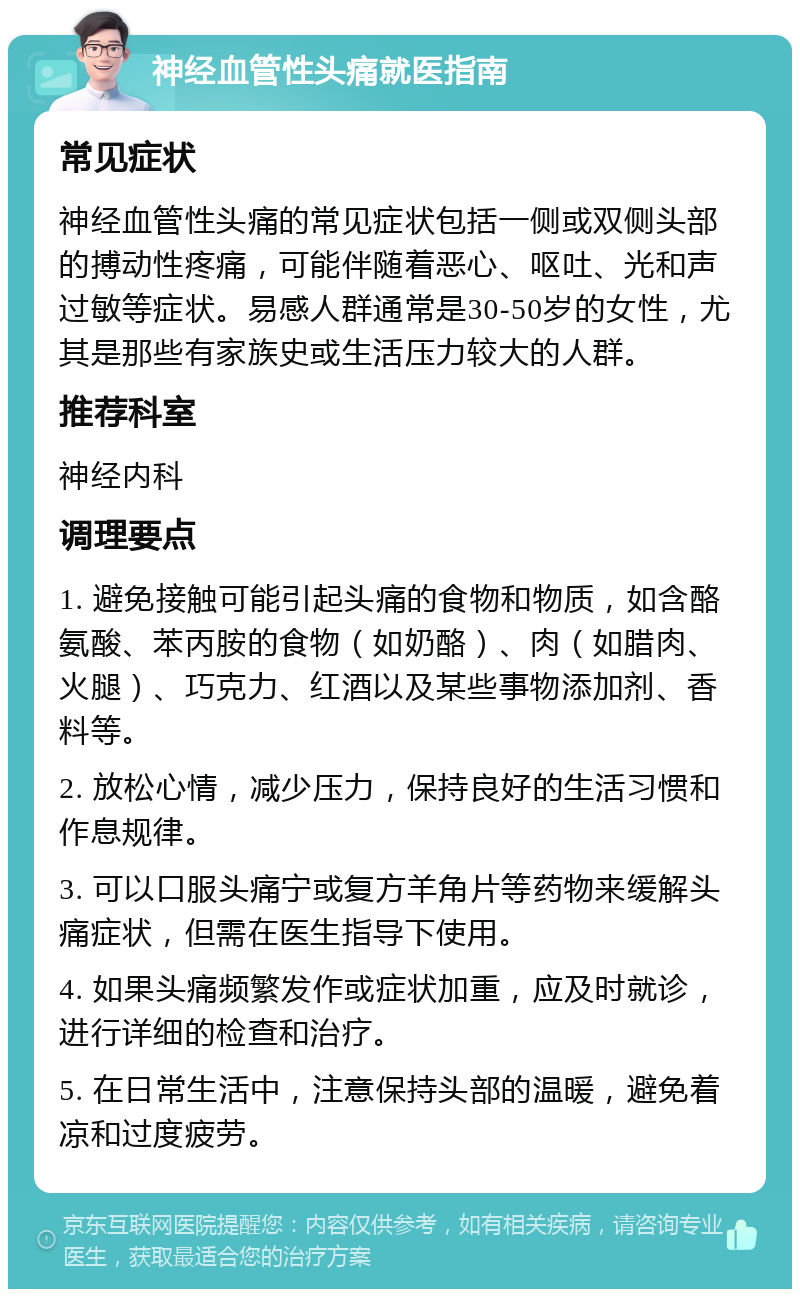 神经血管性头痛就医指南 常见症状 神经血管性头痛的常见症状包括一侧或双侧头部的搏动性疼痛，可能伴随着恶心、呕吐、光和声过敏等症状。易感人群通常是30-50岁的女性，尤其是那些有家族史或生活压力较大的人群。 推荐科室 神经内科 调理要点 1. 避免接触可能引起头痛的食物和物质，如含酪氨酸、苯丙胺的食物（如奶酪）、肉（如腊肉、火腿）、巧克力、红酒以及某些事物添加剂、香料等。 2. 放松心情，减少压力，保持良好的生活习惯和作息规律。 3. 可以口服头痛宁或复方羊角片等药物来缓解头痛症状，但需在医生指导下使用。 4. 如果头痛频繁发作或症状加重，应及时就诊，进行详细的检查和治疗。 5. 在日常生活中，注意保持头部的温暖，避免着凉和过度疲劳。