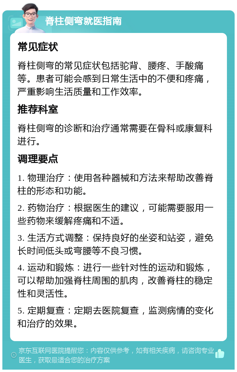 脊柱侧弯就医指南 常见症状 脊柱侧弯的常见症状包括驼背、腰疼、手酸痛等。患者可能会感到日常生活中的不便和疼痛，严重影响生活质量和工作效率。 推荐科室 脊柱侧弯的诊断和治疗通常需要在骨科或康复科进行。 调理要点 1. 物理治疗：使用各种器械和方法来帮助改善脊柱的形态和功能。 2. 药物治疗：根据医生的建议，可能需要服用一些药物来缓解疼痛和不适。 3. 生活方式调整：保持良好的坐姿和站姿，避免长时间低头或弯腰等不良习惯。 4. 运动和锻炼：进行一些针对性的运动和锻炼，可以帮助加强脊柱周围的肌肉，改善脊柱的稳定性和灵活性。 5. 定期复查：定期去医院复查，监测病情的变化和治疗的效果。