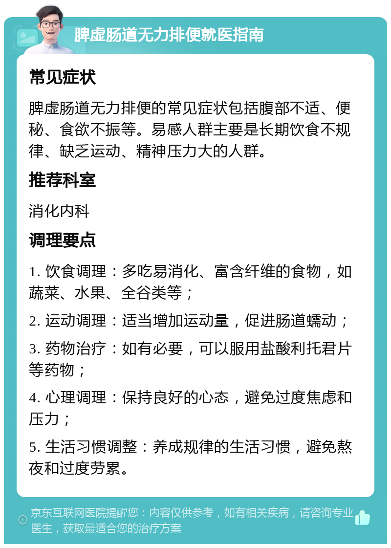 脾虚肠道无力排便就医指南 常见症状 脾虚肠道无力排便的常见症状包括腹部不适、便秘、食欲不振等。易感人群主要是长期饮食不规律、缺乏运动、精神压力大的人群。 推荐科室 消化内科 调理要点 1. 饮食调理：多吃易消化、富含纤维的食物，如蔬菜、水果、全谷类等； 2. 运动调理：适当增加运动量，促进肠道蠕动； 3. 药物治疗：如有必要，可以服用盐酸利托君片等药物； 4. 心理调理：保持良好的心态，避免过度焦虑和压力； 5. 生活习惯调整：养成规律的生活习惯，避免熬夜和过度劳累。