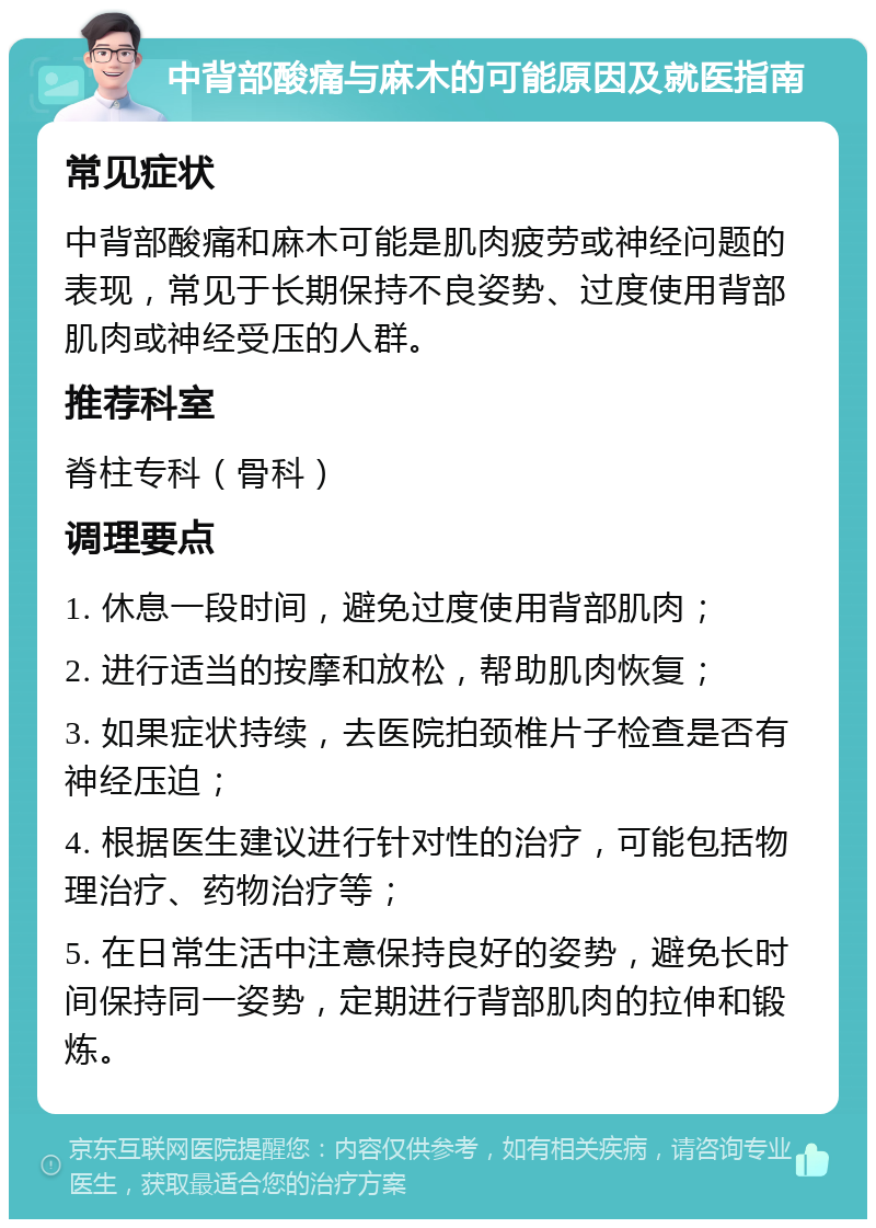 中背部酸痛与麻木的可能原因及就医指南 常见症状 中背部酸痛和麻木可能是肌肉疲劳或神经问题的表现，常见于长期保持不良姿势、过度使用背部肌肉或神经受压的人群。 推荐科室 脊柱专科（骨科） 调理要点 1. 休息一段时间，避免过度使用背部肌肉； 2. 进行适当的按摩和放松，帮助肌肉恢复； 3. 如果症状持续，去医院拍颈椎片子检查是否有神经压迫； 4. 根据医生建议进行针对性的治疗，可能包括物理治疗、药物治疗等； 5. 在日常生活中注意保持良好的姿势，避免长时间保持同一姿势，定期进行背部肌肉的拉伸和锻炼。