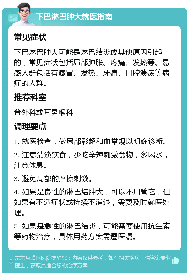 下巴淋巴肿大就医指南 常见症状 下巴淋巴肿大可能是淋巴结炎或其他原因引起的，常见症状包括局部肿胀、疼痛、发热等。易感人群包括有感冒、发热、牙痛、口腔溃疡等病症的人群。 推荐科室 普外科或耳鼻喉科 调理要点 1. 就医检查，做局部彩超和血常规以明确诊断。 2. 注意清淡饮食，少吃辛辣刺激食物，多喝水，注意休息。 3. 避免局部的摩擦刺激。 4. 如果是良性的淋巴结肿大，可以不用管它，但如果有不适症状或持续不消退，需要及时就医处理。 5. 如果是急性的淋巴结炎，可能需要使用抗生素等药物治疗，具体用药方案需遵医嘱。