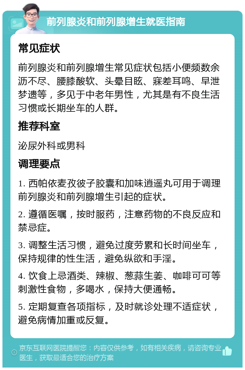 前列腺炎和前列腺增生就医指南 常见症状 前列腺炎和前列腺增生常见症状包括小便频数余沥不尽、腰膝酸软、头晕目眩、寐差耳鸣、早泄梦遗等，多见于中老年男性，尤其是有不良生活习惯或长期坐车的人群。 推荐科室 泌尿外科或男科 调理要点 1. 西帕依麦孜彼子胶囊和加味逍遥丸可用于调理前列腺炎和前列腺增生引起的症状。 2. 遵循医嘱，按时服药，注意药物的不良反应和禁忌症。 3. 调整生活习惯，避免过度劳累和长时间坐车，保持规律的性生活，避免纵欲和手淫。 4. 饮食上忌酒类、辣椒、葱蒜生姜、咖啡可可等刺激性食物，多喝水，保持大便通畅。 5. 定期复查各项指标，及时就诊处理不适症状，避免病情加重或反复。