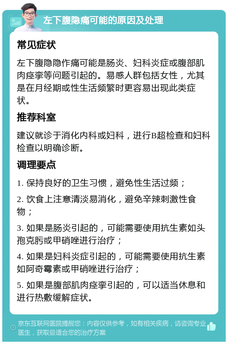 左下腹隐痛可能的原因及处理 常见症状 左下腹隐隐作痛可能是肠炎、妇科炎症或腹部肌肉痉挛等问题引起的。易感人群包括女性，尤其是在月经期或性生活频繁时更容易出现此类症状。 推荐科室 建议就诊于消化内科或妇科，进行B超检查和妇科检查以明确诊断。 调理要点 1. 保持良好的卫生习惯，避免性生活过频； 2. 饮食上注意清淡易消化，避免辛辣刺激性食物； 3. 如果是肠炎引起的，可能需要使用抗生素如头孢克肟或甲硝唑进行治疗； 4. 如果是妇科炎症引起的，可能需要使用抗生素如阿奇霉素或甲硝唑进行治疗； 5. 如果是腹部肌肉痉挛引起的，可以适当休息和进行热敷缓解症状。