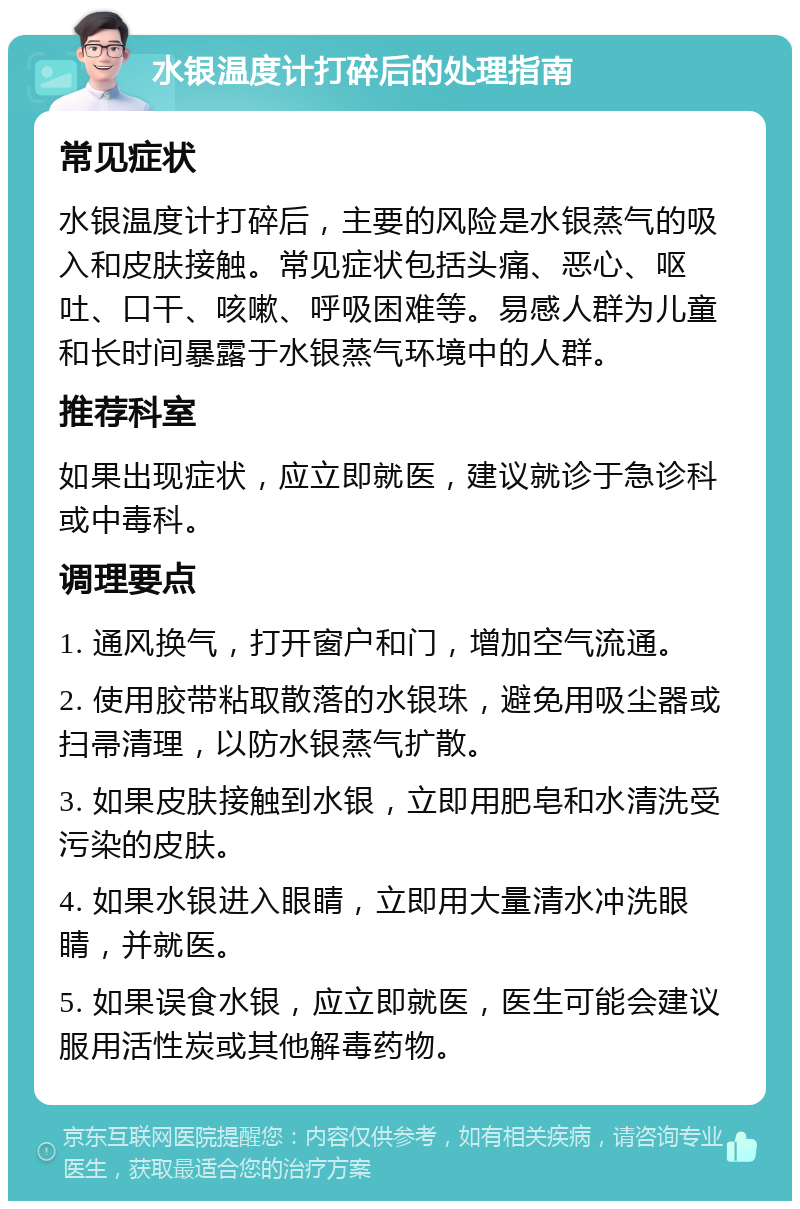 水银温度计打碎后的处理指南 常见症状 水银温度计打碎后，主要的风险是水银蒸气的吸入和皮肤接触。常见症状包括头痛、恶心、呕吐、口干、咳嗽、呼吸困难等。易感人群为儿童和长时间暴露于水银蒸气环境中的人群。 推荐科室 如果出现症状，应立即就医，建议就诊于急诊科或中毒科。 调理要点 1. 通风换气，打开窗户和门，增加空气流通。 2. 使用胶带粘取散落的水银珠，避免用吸尘器或扫帚清理，以防水银蒸气扩散。 3. 如果皮肤接触到水银，立即用肥皂和水清洗受污染的皮肤。 4. 如果水银进入眼睛，立即用大量清水冲洗眼睛，并就医。 5. 如果误食水银，应立即就医，医生可能会建议服用活性炭或其他解毒药物。