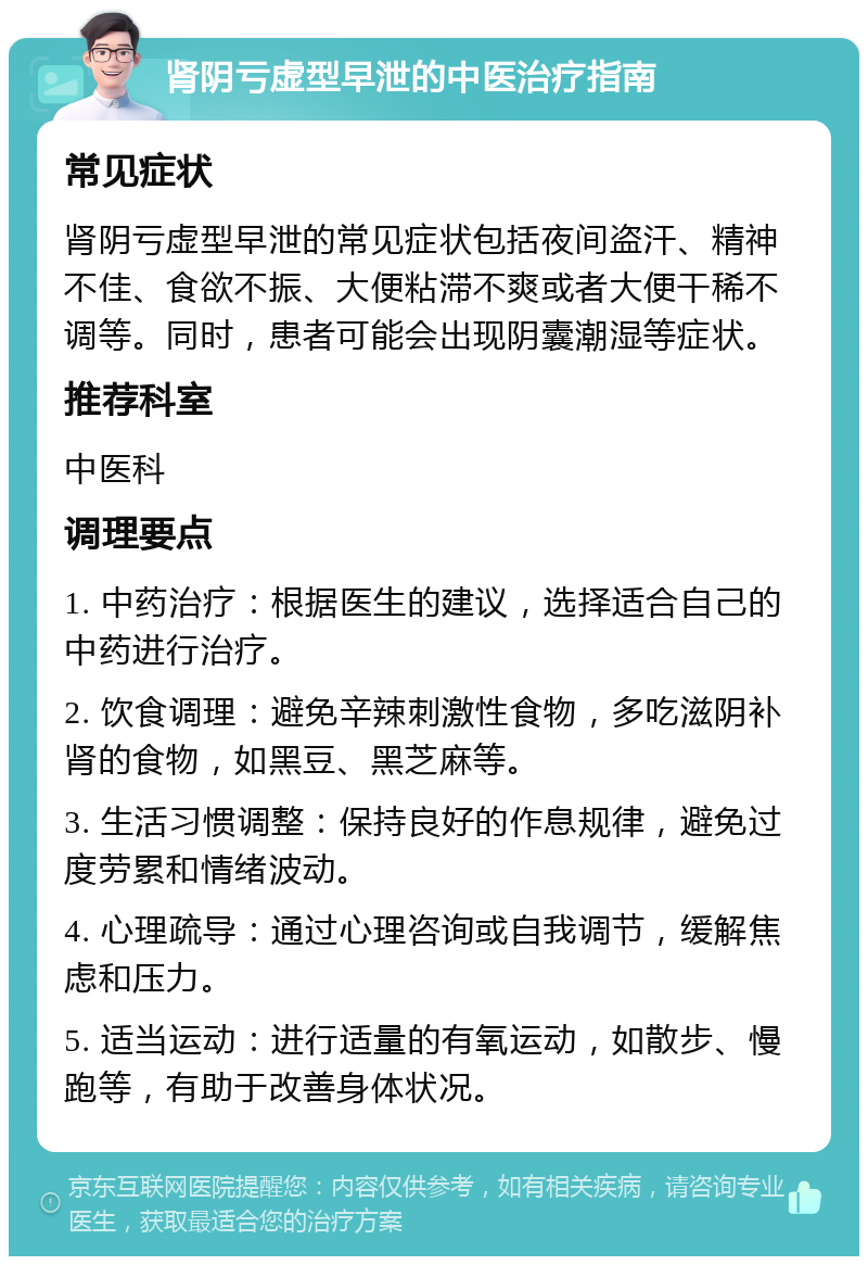 肾阴亏虚型早泄的中医治疗指南 常见症状 肾阴亏虚型早泄的常见症状包括夜间盗汗、精神不佳、食欲不振、大便粘滞不爽或者大便干稀不调等。同时，患者可能会出现阴囊潮湿等症状。 推荐科室 中医科 调理要点 1. 中药治疗：根据医生的建议，选择适合自己的中药进行治疗。 2. 饮食调理：避免辛辣刺激性食物，多吃滋阴补肾的食物，如黑豆、黑芝麻等。 3. 生活习惯调整：保持良好的作息规律，避免过度劳累和情绪波动。 4. 心理疏导：通过心理咨询或自我调节，缓解焦虑和压力。 5. 适当运动：进行适量的有氧运动，如散步、慢跑等，有助于改善身体状况。