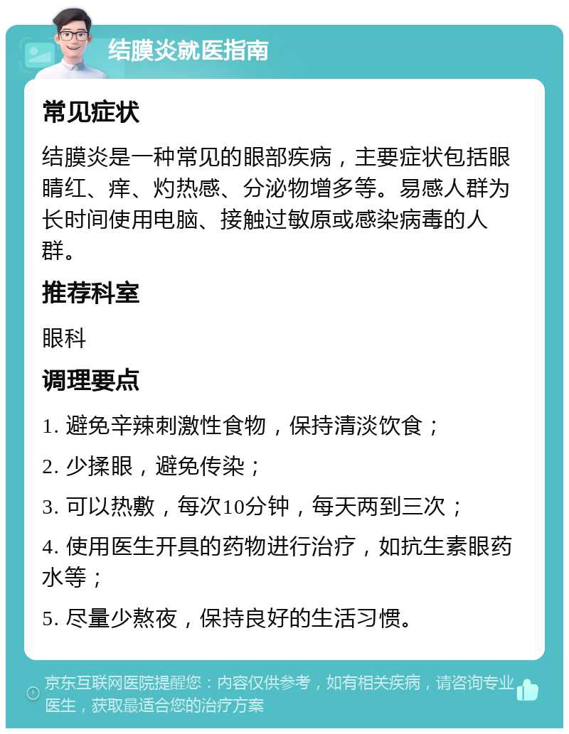 结膜炎就医指南 常见症状 结膜炎是一种常见的眼部疾病，主要症状包括眼睛红、痒、灼热感、分泌物增多等。易感人群为长时间使用电脑、接触过敏原或感染病毒的人群。 推荐科室 眼科 调理要点 1. 避免辛辣刺激性食物，保持清淡饮食； 2. 少揉眼，避免传染； 3. 可以热敷，每次10分钟，每天两到三次； 4. 使用医生开具的药物进行治疗，如抗生素眼药水等； 5. 尽量少熬夜，保持良好的生活习惯。