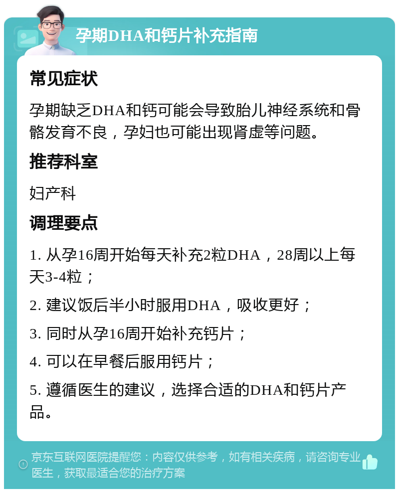 孕期DHA和钙片补充指南 常见症状 孕期缺乏DHA和钙可能会导致胎儿神经系统和骨骼发育不良，孕妇也可能出现肾虚等问题。 推荐科室 妇产科 调理要点 1. 从孕16周开始每天补充2粒DHA，28周以上每天3-4粒； 2. 建议饭后半小时服用DHA，吸收更好； 3. 同时从孕16周开始补充钙片； 4. 可以在早餐后服用钙片； 5. 遵循医生的建议，选择合适的DHA和钙片产品。