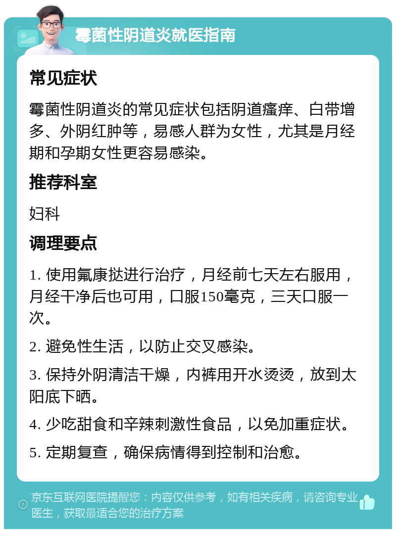 霉菌性阴道炎就医指南 常见症状 霉菌性阴道炎的常见症状包括阴道瘙痒、白带增多、外阴红肿等，易感人群为女性，尤其是月经期和孕期女性更容易感染。 推荐科室 妇科 调理要点 1. 使用氟康挞进行治疗，月经前七天左右服用，月经干净后也可用，口服150毫克，三天口服一次。 2. 避免性生活，以防止交叉感染。 3. 保持外阴清洁干燥，内裤用开水烫烫，放到太阳底下晒。 4. 少吃甜食和辛辣刺激性食品，以免加重症状。 5. 定期复查，确保病情得到控制和治愈。