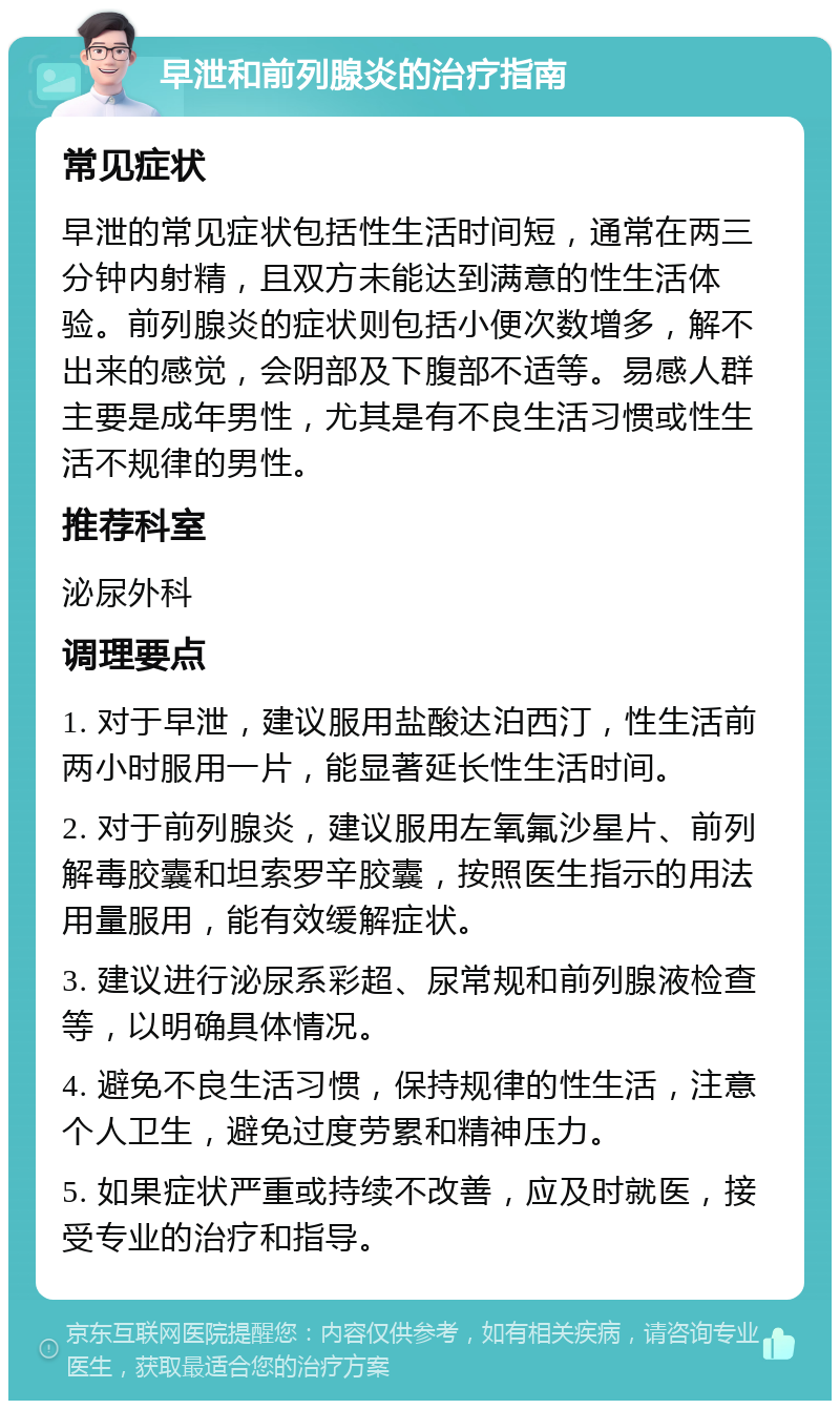 早泄和前列腺炎的治疗指南 常见症状 早泄的常见症状包括性生活时间短，通常在两三分钟内射精，且双方未能达到满意的性生活体验。前列腺炎的症状则包括小便次数增多，解不出来的感觉，会阴部及下腹部不适等。易感人群主要是成年男性，尤其是有不良生活习惯或性生活不规律的男性。 推荐科室 泌尿外科 调理要点 1. 对于早泄，建议服用盐酸达泊西汀，性生活前两小时服用一片，能显著延长性生活时间。 2. 对于前列腺炎，建议服用左氧氟沙星片、前列解毒胶囊和坦索罗辛胶囊，按照医生指示的用法用量服用，能有效缓解症状。 3. 建议进行泌尿系彩超、尿常规和前列腺液检查等，以明确具体情况。 4. 避免不良生活习惯，保持规律的性生活，注意个人卫生，避免过度劳累和精神压力。 5. 如果症状严重或持续不改善，应及时就医，接受专业的治疗和指导。