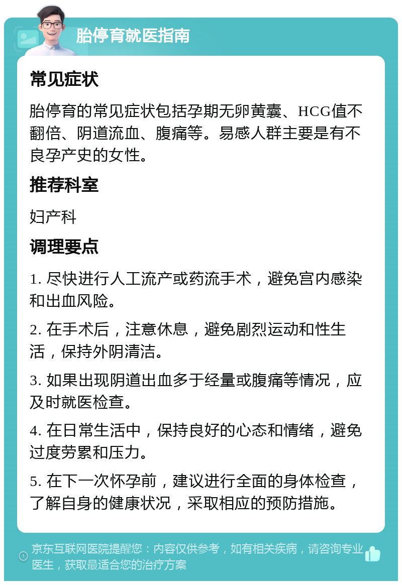 胎停育就医指南 常见症状 胎停育的常见症状包括孕期无卵黄囊、HCG值不翻倍、阴道流血、腹痛等。易感人群主要是有不良孕产史的女性。 推荐科室 妇产科 调理要点 1. 尽快进行人工流产或药流手术，避免宫内感染和出血风险。 2. 在手术后，注意休息，避免剧烈运动和性生活，保持外阴清洁。 3. 如果出现阴道出血多于经量或腹痛等情况，应及时就医检查。 4. 在日常生活中，保持良好的心态和情绪，避免过度劳累和压力。 5. 在下一次怀孕前，建议进行全面的身体检查，了解自身的健康状况，采取相应的预防措施。