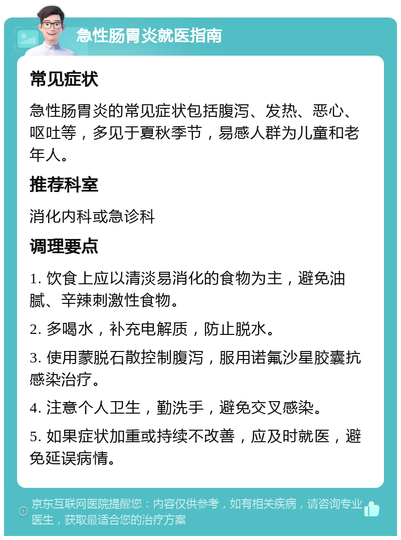 急性肠胃炎就医指南 常见症状 急性肠胃炎的常见症状包括腹泻、发热、恶心、呕吐等，多见于夏秋季节，易感人群为儿童和老年人。 推荐科室 消化内科或急诊科 调理要点 1. 饮食上应以清淡易消化的食物为主，避免油腻、辛辣刺激性食物。 2. 多喝水，补充电解质，防止脱水。 3. 使用蒙脱石散控制腹泻，服用诺氟沙星胶囊抗感染治疗。 4. 注意个人卫生，勤洗手，避免交叉感染。 5. 如果症状加重或持续不改善，应及时就医，避免延误病情。