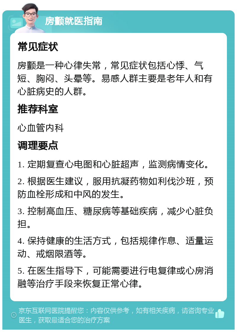 房颤就医指南 常见症状 房颤是一种心律失常，常见症状包括心悸、气短、胸闷、头晕等。易感人群主要是老年人和有心脏病史的人群。 推荐科室 心血管内科 调理要点 1. 定期复查心电图和心脏超声，监测病情变化。 2. 根据医生建议，服用抗凝药物如利伐沙班，预防血栓形成和中风的发生。 3. 控制高血压、糖尿病等基础疾病，减少心脏负担。 4. 保持健康的生活方式，包括规律作息、适量运动、戒烟限酒等。 5. 在医生指导下，可能需要进行电复律或心房消融等治疗手段来恢复正常心律。