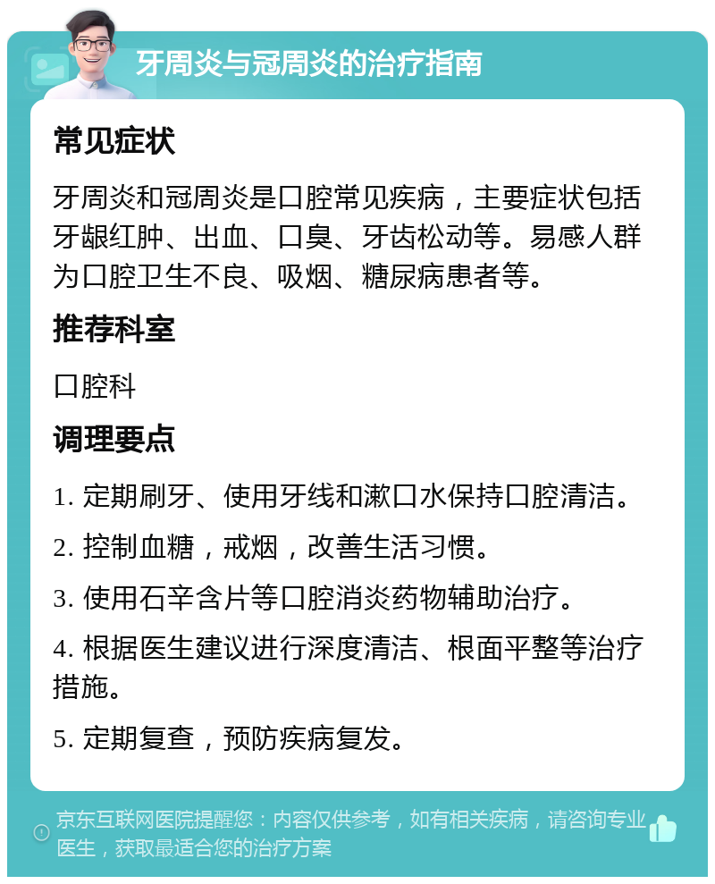 牙周炎与冠周炎的治疗指南 常见症状 牙周炎和冠周炎是口腔常见疾病，主要症状包括牙龈红肿、出血、口臭、牙齿松动等。易感人群为口腔卫生不良、吸烟、糖尿病患者等。 推荐科室 口腔科 调理要点 1. 定期刷牙、使用牙线和漱口水保持口腔清洁。 2. 控制血糖，戒烟，改善生活习惯。 3. 使用石辛含片等口腔消炎药物辅助治疗。 4. 根据医生建议进行深度清洁、根面平整等治疗措施。 5. 定期复查，预防疾病复发。