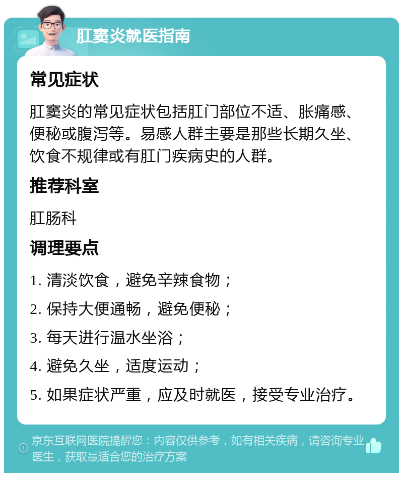 肛窦炎就医指南 常见症状 肛窦炎的常见症状包括肛门部位不适、胀痛感、便秘或腹泻等。易感人群主要是那些长期久坐、饮食不规律或有肛门疾病史的人群。 推荐科室 肛肠科 调理要点 1. 清淡饮食，避免辛辣食物； 2. 保持大便通畅，避免便秘； 3. 每天进行温水坐浴； 4. 避免久坐，适度运动； 5. 如果症状严重，应及时就医，接受专业治疗。