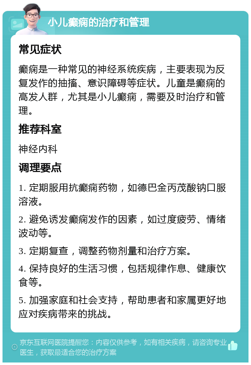 小儿癫痫的治疗和管理 常见症状 癫痫是一种常见的神经系统疾病，主要表现为反复发作的抽搐、意识障碍等症状。儿童是癫痫的高发人群，尤其是小儿癫痫，需要及时治疗和管理。 推荐科室 神经内科 调理要点 1. 定期服用抗癫痫药物，如德巴金丙茂酸钠口服溶液。 2. 避免诱发癫痫发作的因素，如过度疲劳、情绪波动等。 3. 定期复查，调整药物剂量和治疗方案。 4. 保持良好的生活习惯，包括规律作息、健康饮食等。 5. 加强家庭和社会支持，帮助患者和家属更好地应对疾病带来的挑战。