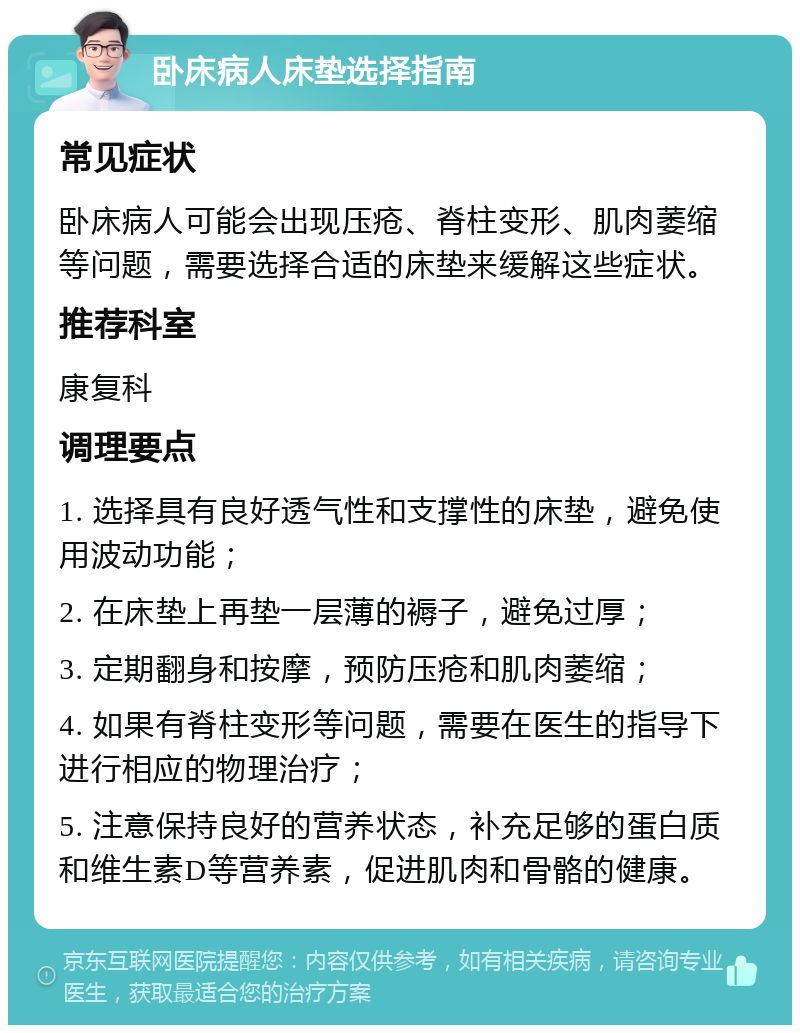 卧床病人床垫选择指南 常见症状 卧床病人可能会出现压疮、脊柱变形、肌肉萎缩等问题，需要选择合适的床垫来缓解这些症状。 推荐科室 康复科 调理要点 1. 选择具有良好透气性和支撑性的床垫，避免使用波动功能； 2. 在床垫上再垫一层薄的褥子，避免过厚； 3. 定期翻身和按摩，预防压疮和肌肉萎缩； 4. 如果有脊柱变形等问题，需要在医生的指导下进行相应的物理治疗； 5. 注意保持良好的营养状态，补充足够的蛋白质和维生素D等营养素，促进肌肉和骨骼的健康。