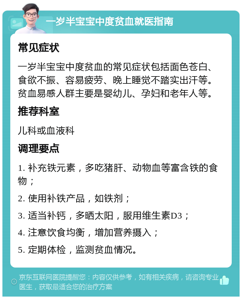 一岁半宝宝中度贫血就医指南 常见症状 一岁半宝宝中度贫血的常见症状包括面色苍白、食欲不振、容易疲劳、晚上睡觉不踏实出汗等。贫血易感人群主要是婴幼儿、孕妇和老年人等。 推荐科室 儿科或血液科 调理要点 1. 补充铁元素，多吃猪肝、动物血等富含铁的食物； 2. 使用补铁产品，如铁剂； 3. 适当补钙，多晒太阳，服用维生素D3； 4. 注意饮食均衡，增加营养摄入； 5. 定期体检，监测贫血情况。