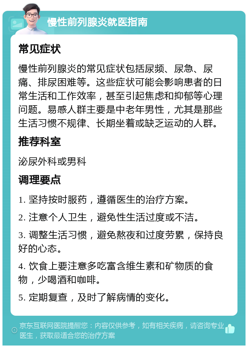 慢性前列腺炎就医指南 常见症状 慢性前列腺炎的常见症状包括尿频、尿急、尿痛、排尿困难等。这些症状可能会影响患者的日常生活和工作效率，甚至引起焦虑和抑郁等心理问题。易感人群主要是中老年男性，尤其是那些生活习惯不规律、长期坐着或缺乏运动的人群。 推荐科室 泌尿外科或男科 调理要点 1. 坚持按时服药，遵循医生的治疗方案。 2. 注意个人卫生，避免性生活过度或不洁。 3. 调整生活习惯，避免熬夜和过度劳累，保持良好的心态。 4. 饮食上要注意多吃富含维生素和矿物质的食物，少喝酒和咖啡。 5. 定期复查，及时了解病情的变化。