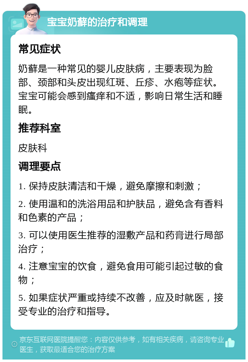 宝宝奶藓的治疗和调理 常见症状 奶藓是一种常见的婴儿皮肤病，主要表现为脸部、颈部和头皮出现红斑、丘疹、水疱等症状。宝宝可能会感到瘙痒和不适，影响日常生活和睡眠。 推荐科室 皮肤科 调理要点 1. 保持皮肤清洁和干燥，避免摩擦和刺激； 2. 使用温和的洗浴用品和护肤品，避免含有香料和色素的产品； 3. 可以使用医生推荐的湿敷产品和药膏进行局部治疗； 4. 注意宝宝的饮食，避免食用可能引起过敏的食物； 5. 如果症状严重或持续不改善，应及时就医，接受专业的治疗和指导。