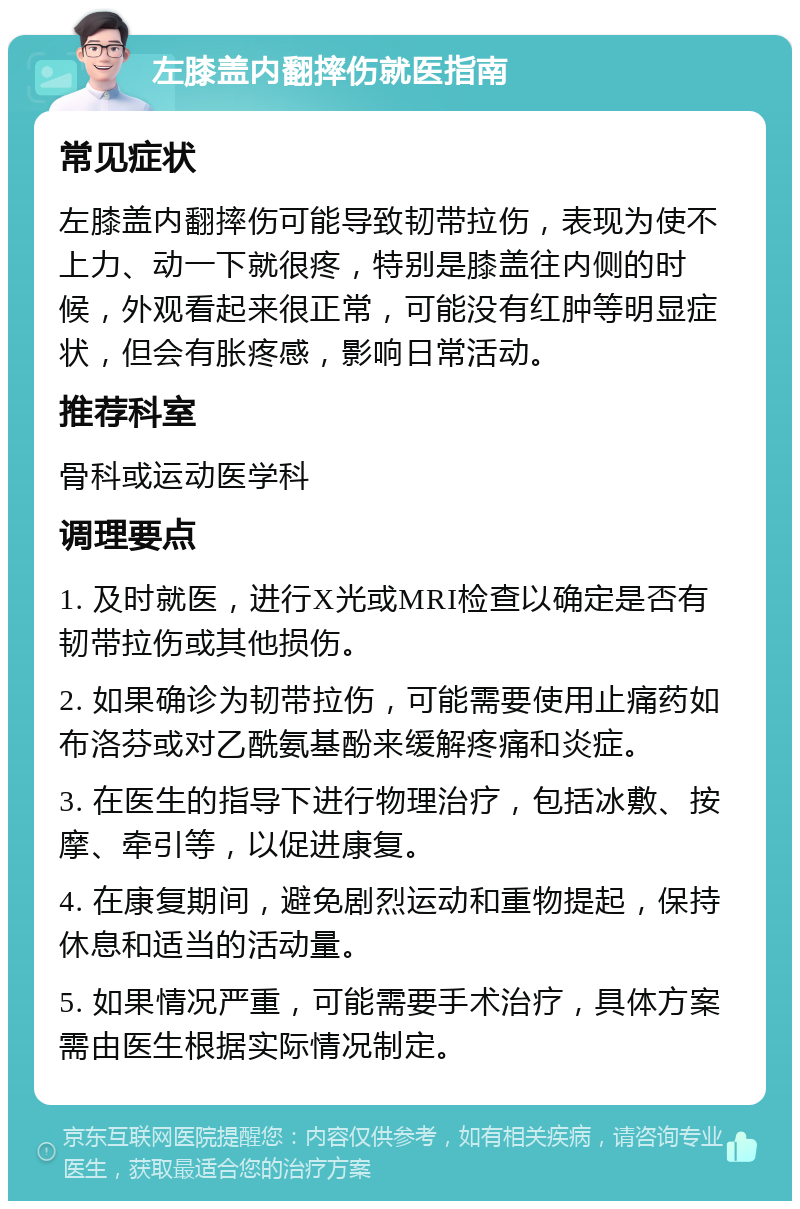 左膝盖内翻摔伤就医指南 常见症状 左膝盖内翻摔伤可能导致韧带拉伤，表现为使不上力、动一下就很疼，特别是膝盖往内侧的时候，外观看起来很正常，可能没有红肿等明显症状，但会有胀疼感，影响日常活动。 推荐科室 骨科或运动医学科 调理要点 1. 及时就医，进行X光或MRI检查以确定是否有韧带拉伤或其他损伤。 2. 如果确诊为韧带拉伤，可能需要使用止痛药如布洛芬或对乙酰氨基酚来缓解疼痛和炎症。 3. 在医生的指导下进行物理治疗，包括冰敷、按摩、牵引等，以促进康复。 4. 在康复期间，避免剧烈运动和重物提起，保持休息和适当的活动量。 5. 如果情况严重，可能需要手术治疗，具体方案需由医生根据实际情况制定。