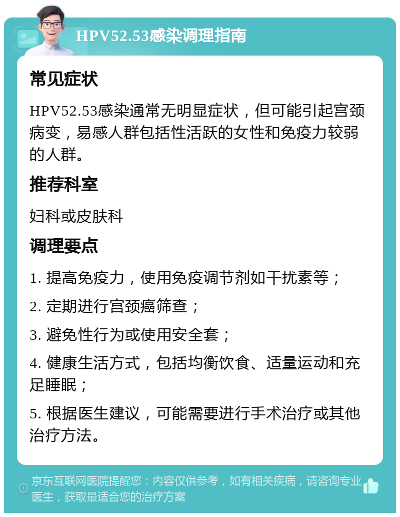 HPV52.53感染调理指南 常见症状 HPV52.53感染通常无明显症状，但可能引起宫颈病变，易感人群包括性活跃的女性和免疫力较弱的人群。 推荐科室 妇科或皮肤科 调理要点 1. 提高免疫力，使用免疫调节剂如干扰素等； 2. 定期进行宫颈癌筛查； 3. 避免性行为或使用安全套； 4. 健康生活方式，包括均衡饮食、适量运动和充足睡眠； 5. 根据医生建议，可能需要进行手术治疗或其他治疗方法。