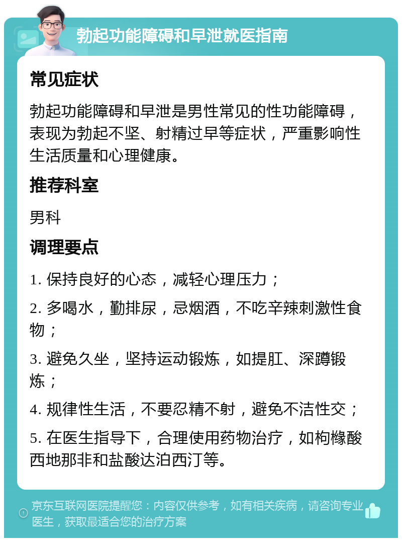 勃起功能障碍和早泄就医指南 常见症状 勃起功能障碍和早泄是男性常见的性功能障碍，表现为勃起不坚、射精过早等症状，严重影响性生活质量和心理健康。 推荐科室 男科 调理要点 1. 保持良好的心态，减轻心理压力； 2. 多喝水，勤排尿，忌烟酒，不吃辛辣刺激性食物； 3. 避免久坐，坚持运动锻炼，如提肛、深蹲锻炼； 4. 规律性生活，不要忍精不射，避免不洁性交； 5. 在医生指导下，合理使用药物治疗，如枸橼酸西地那非和盐酸达泊西汀等。