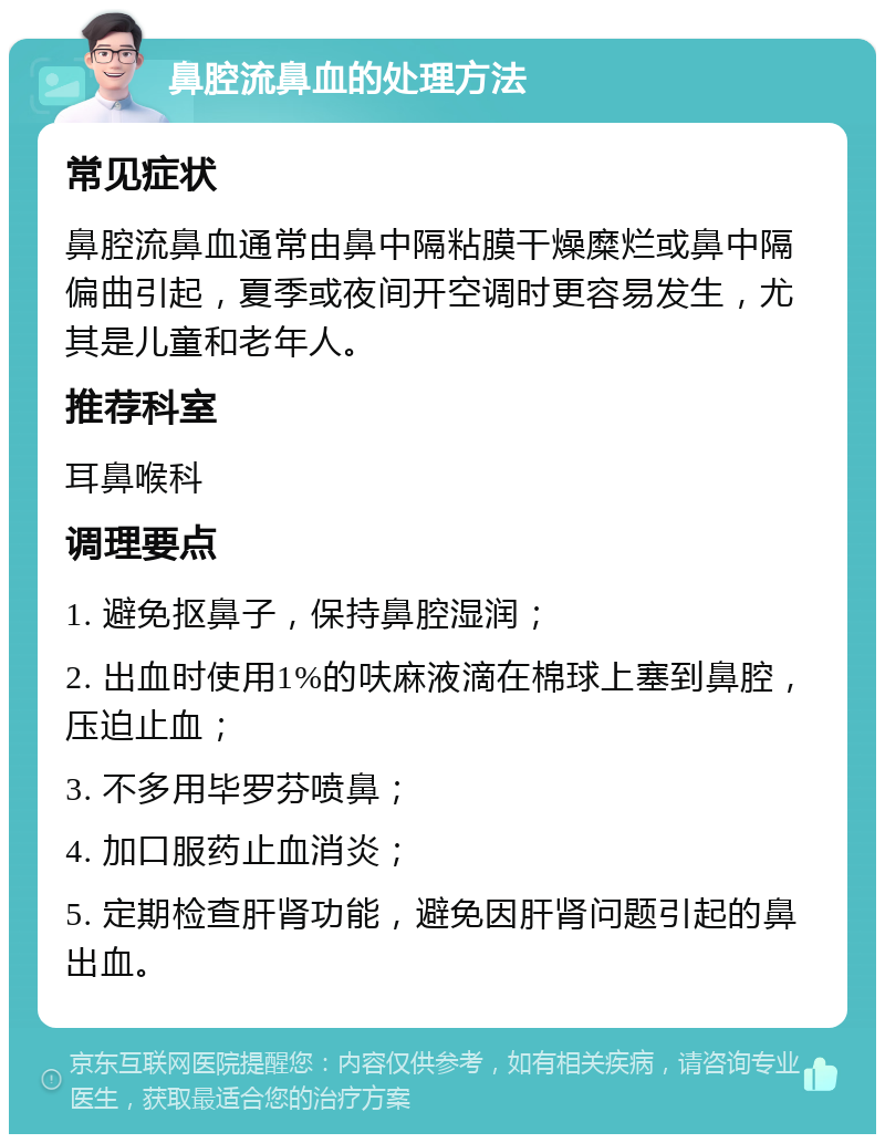 鼻腔流鼻血的处理方法 常见症状 鼻腔流鼻血通常由鼻中隔粘膜干燥糜烂或鼻中隔偏曲引起，夏季或夜间开空调时更容易发生，尤其是儿童和老年人。 推荐科室 耳鼻喉科 调理要点 1. 避免抠鼻子，保持鼻腔湿润； 2. 出血时使用1%的呋麻液滴在棉球上塞到鼻腔，压迫止血； 3. 不多用毕罗芬喷鼻； 4. 加口服药止血消炎； 5. 定期检查肝肾功能，避免因肝肾问题引起的鼻出血。