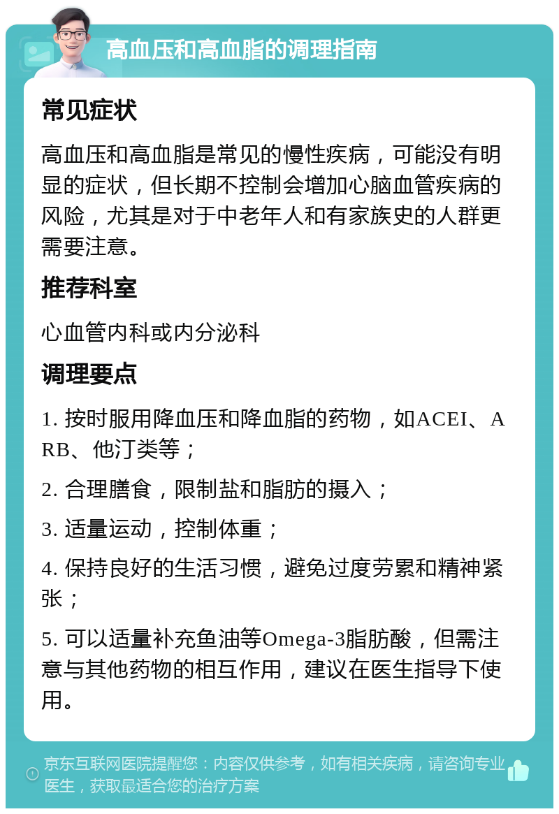 高血压和高血脂的调理指南 常见症状 高血压和高血脂是常见的慢性疾病，可能没有明显的症状，但长期不控制会增加心脑血管疾病的风险，尤其是对于中老年人和有家族史的人群更需要注意。 推荐科室 心血管内科或内分泌科 调理要点 1. 按时服用降血压和降血脂的药物，如ACEI、ARB、他汀类等； 2. 合理膳食，限制盐和脂肪的摄入； 3. 适量运动，控制体重； 4. 保持良好的生活习惯，避免过度劳累和精神紧张； 5. 可以适量补充鱼油等Omega-3脂肪酸，但需注意与其他药物的相互作用，建议在医生指导下使用。