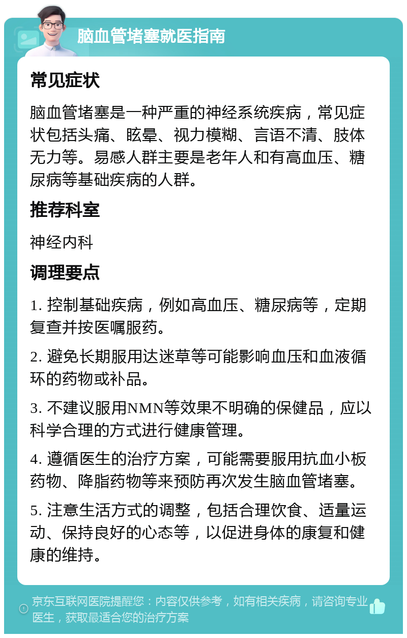 脑血管堵塞就医指南 常见症状 脑血管堵塞是一种严重的神经系统疾病，常见症状包括头痛、眩晕、视力模糊、言语不清、肢体无力等。易感人群主要是老年人和有高血压、糖尿病等基础疾病的人群。 推荐科室 神经内科 调理要点 1. 控制基础疾病，例如高血压、糖尿病等，定期复查并按医嘱服药。 2. 避免长期服用达迷草等可能影响血压和血液循环的药物或补品。 3. 不建议服用NMN等效果不明确的保健品，应以科学合理的方式进行健康管理。 4. 遵循医生的治疗方案，可能需要服用抗血小板药物、降脂药物等来预防再次发生脑血管堵塞。 5. 注意生活方式的调整，包括合理饮食、适量运动、保持良好的心态等，以促进身体的康复和健康的维持。