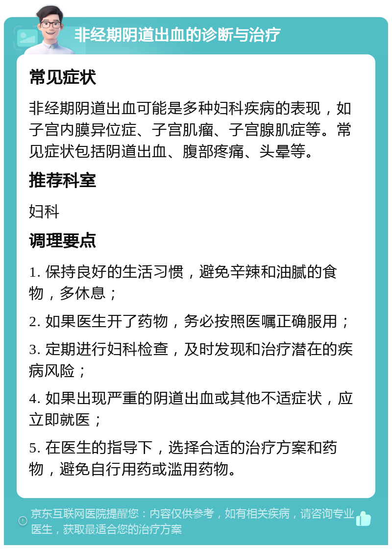 非经期阴道出血的诊断与治疗 常见症状 非经期阴道出血可能是多种妇科疾病的表现，如子宫内膜异位症、子宫肌瘤、子宫腺肌症等。常见症状包括阴道出血、腹部疼痛、头晕等。 推荐科室 妇科 调理要点 1. 保持良好的生活习惯，避免辛辣和油腻的食物，多休息； 2. 如果医生开了药物，务必按照医嘱正确服用； 3. 定期进行妇科检查，及时发现和治疗潜在的疾病风险； 4. 如果出现严重的阴道出血或其他不适症状，应立即就医； 5. 在医生的指导下，选择合适的治疗方案和药物，避免自行用药或滥用药物。