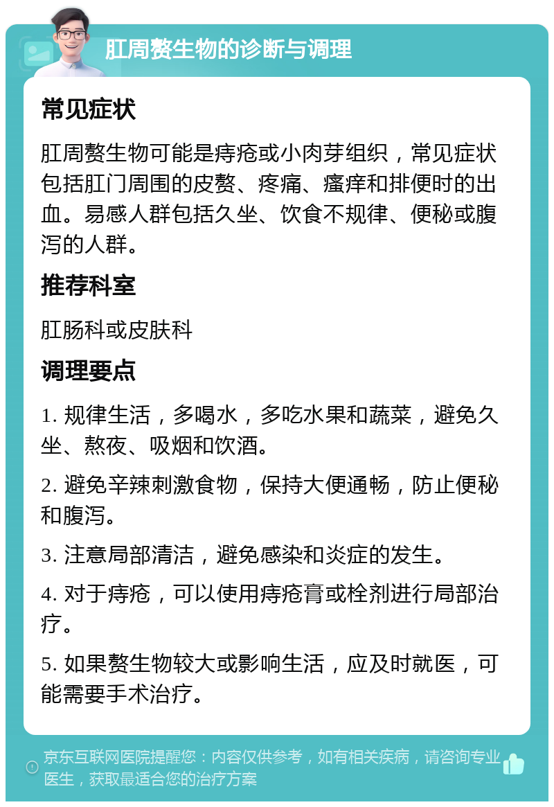 肛周赘生物的诊断与调理 常见症状 肛周赘生物可能是痔疮或小肉芽组织，常见症状包括肛门周围的皮赘、疼痛、瘙痒和排便时的出血。易感人群包括久坐、饮食不规律、便秘或腹泻的人群。 推荐科室 肛肠科或皮肤科 调理要点 1. 规律生活，多喝水，多吃水果和蔬菜，避免久坐、熬夜、吸烟和饮酒。 2. 避免辛辣刺激食物，保持大便通畅，防止便秘和腹泻。 3. 注意局部清洁，避免感染和炎症的发生。 4. 对于痔疮，可以使用痔疮膏或栓剂进行局部治疗。 5. 如果赘生物较大或影响生活，应及时就医，可能需要手术治疗。