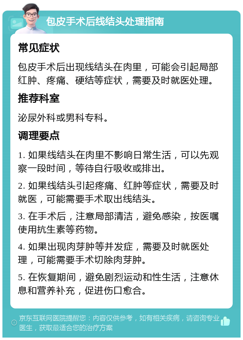 包皮手术后线结头处理指南 常见症状 包皮手术后出现线结头在肉里，可能会引起局部红肿、疼痛、硬结等症状，需要及时就医处理。 推荐科室 泌尿外科或男科专科。 调理要点 1. 如果线结头在肉里不影响日常生活，可以先观察一段时间，等待自行吸收或排出。 2. 如果线结头引起疼痛、红肿等症状，需要及时就医，可能需要手术取出线结头。 3. 在手术后，注意局部清洁，避免感染，按医嘱使用抗生素等药物。 4. 如果出现肉芽肿等并发症，需要及时就医处理，可能需要手术切除肉芽肿。 5. 在恢复期间，避免剧烈运动和性生活，注意休息和营养补充，促进伤口愈合。