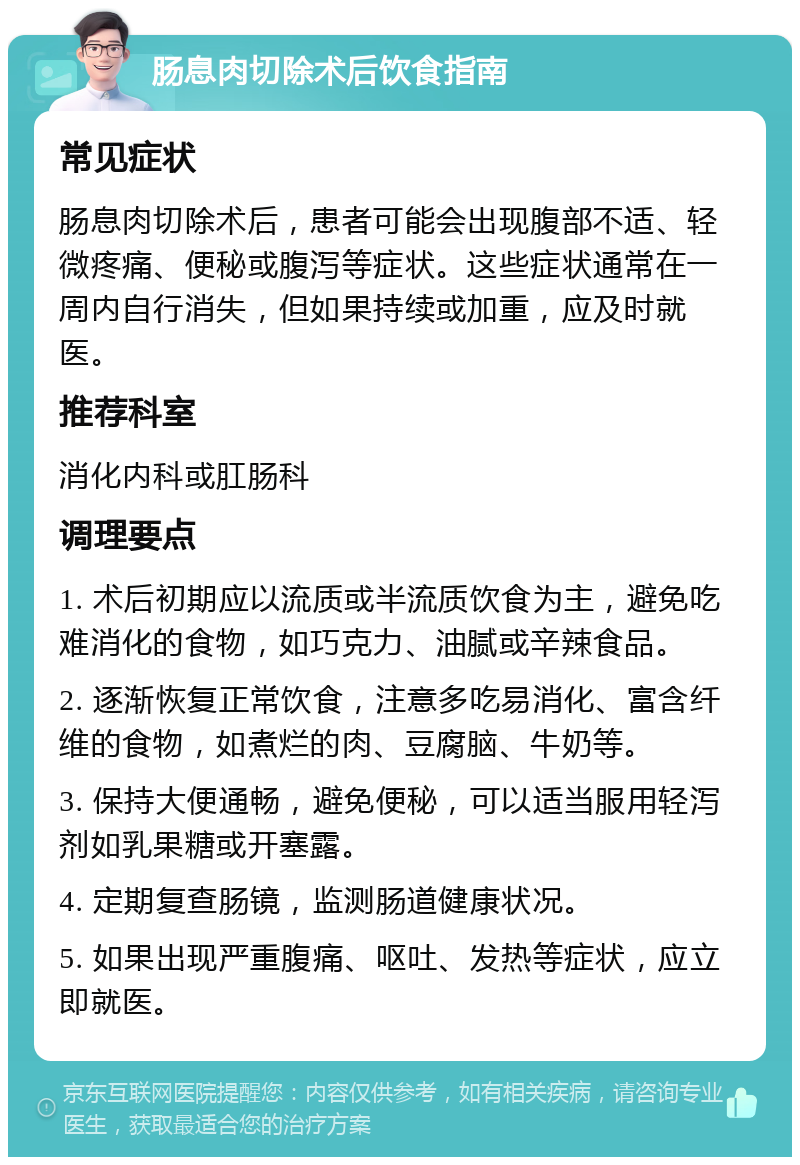 肠息肉切除术后饮食指南 常见症状 肠息肉切除术后，患者可能会出现腹部不适、轻微疼痛、便秘或腹泻等症状。这些症状通常在一周内自行消失，但如果持续或加重，应及时就医。 推荐科室 消化内科或肛肠科 调理要点 1. 术后初期应以流质或半流质饮食为主，避免吃难消化的食物，如巧克力、油腻或辛辣食品。 2. 逐渐恢复正常饮食，注意多吃易消化、富含纤维的食物，如煮烂的肉、豆腐脑、牛奶等。 3. 保持大便通畅，避免便秘，可以适当服用轻泻剂如乳果糖或开塞露。 4. 定期复查肠镜，监测肠道健康状况。 5. 如果出现严重腹痛、呕吐、发热等症状，应立即就医。