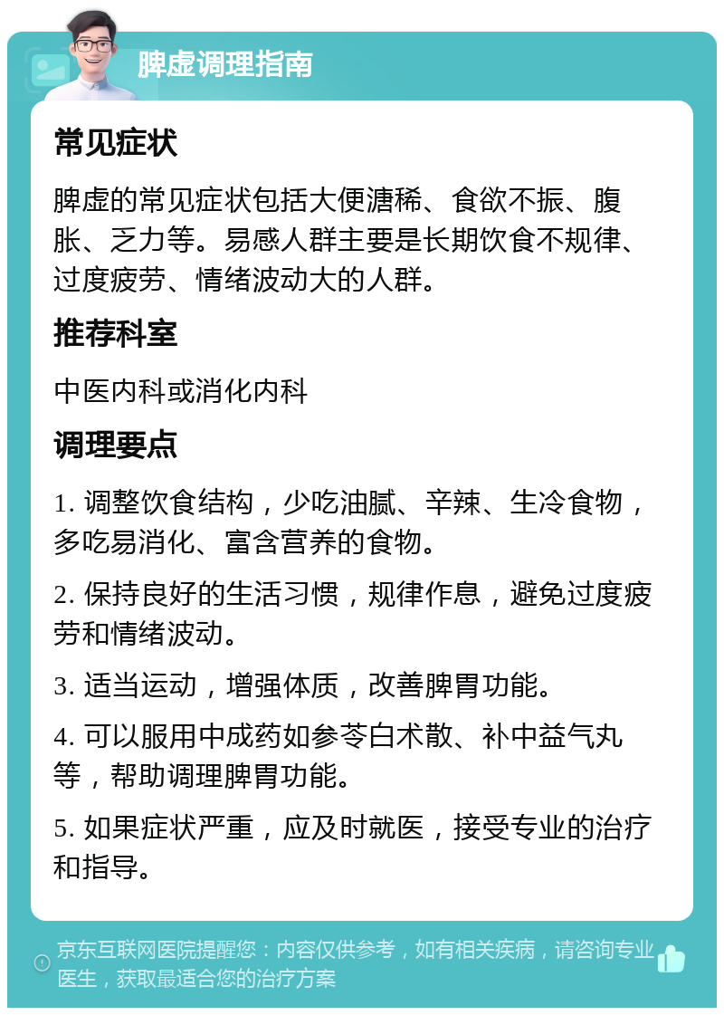 脾虚调理指南 常见症状 脾虚的常见症状包括大便溏稀、食欲不振、腹胀、乏力等。易感人群主要是长期饮食不规律、过度疲劳、情绪波动大的人群。 推荐科室 中医内科或消化内科 调理要点 1. 调整饮食结构，少吃油腻、辛辣、生冷食物，多吃易消化、富含营养的食物。 2. 保持良好的生活习惯，规律作息，避免过度疲劳和情绪波动。 3. 适当运动，增强体质，改善脾胃功能。 4. 可以服用中成药如参苓白术散、补中益气丸等，帮助调理脾胃功能。 5. 如果症状严重，应及时就医，接受专业的治疗和指导。