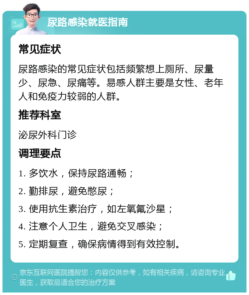 尿路感染就医指南 常见症状 尿路感染的常见症状包括频繁想上厕所、尿量少、尿急、尿痛等。易感人群主要是女性、老年人和免疫力较弱的人群。 推荐科室 泌尿外科门诊 调理要点 1. 多饮水，保持尿路通畅； 2. 勤排尿，避免憋尿； 3. 使用抗生素治疗，如左氧氟沙星； 4. 注意个人卫生，避免交叉感染； 5. 定期复查，确保病情得到有效控制。