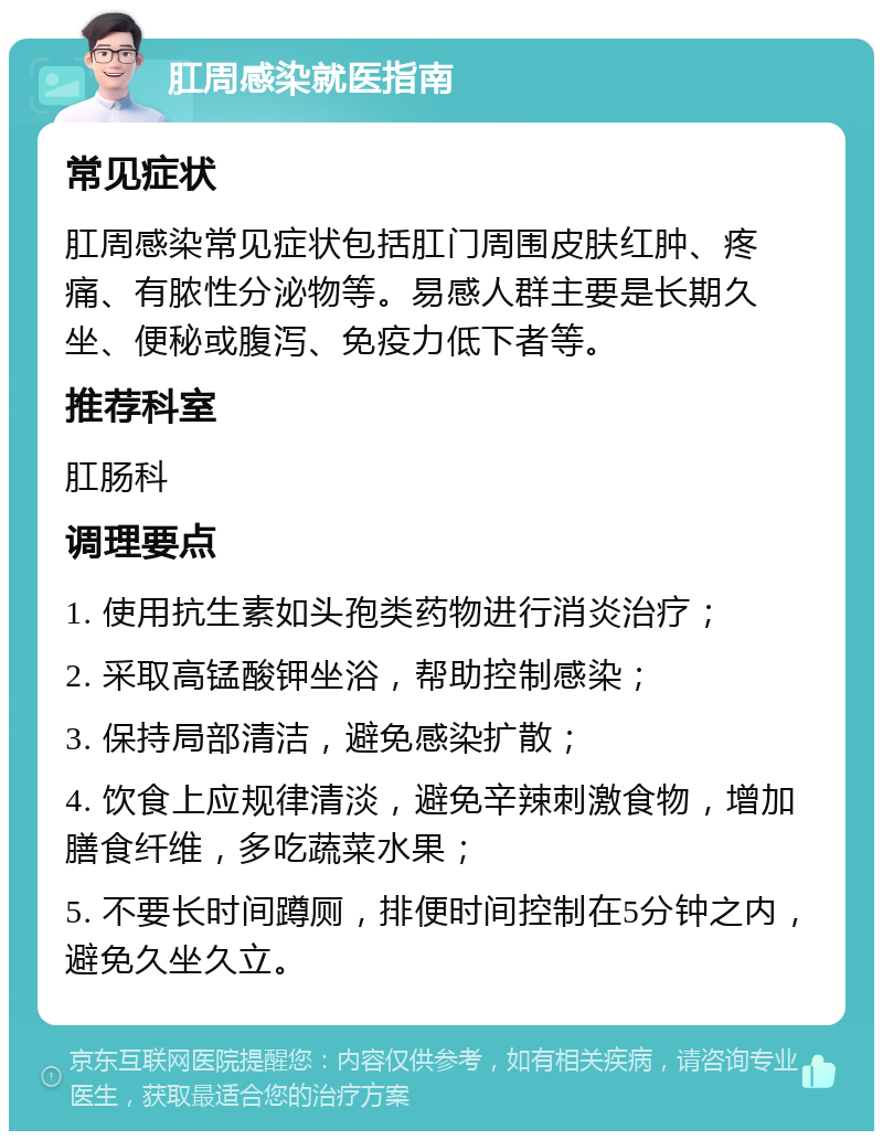 肛周感染就医指南 常见症状 肛周感染常见症状包括肛门周围皮肤红肿、疼痛、有脓性分泌物等。易感人群主要是长期久坐、便秘或腹泻、免疫力低下者等。 推荐科室 肛肠科 调理要点 1. 使用抗生素如头孢类药物进行消炎治疗； 2. 采取高锰酸钾坐浴，帮助控制感染； 3. 保持局部清洁，避免感染扩散； 4. 饮食上应规律清淡，避免辛辣刺激食物，增加膳食纤维，多吃蔬菜水果； 5. 不要长时间蹲厕，排便时间控制在5分钟之内，避免久坐久立。